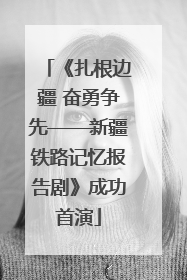《扎根边疆 奋勇争先——新疆铁路记忆报告剧》成功首演