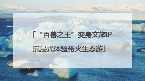 “百兽之王”变身文旅IP 沉浸式体验带火生态游