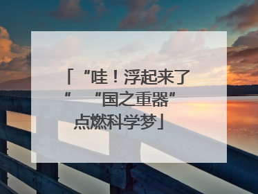 “哇！浮起来了” “国之重器”点燃科学梦
