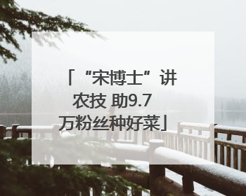 “宋博士”讲农技 助9.7万粉丝种好菜