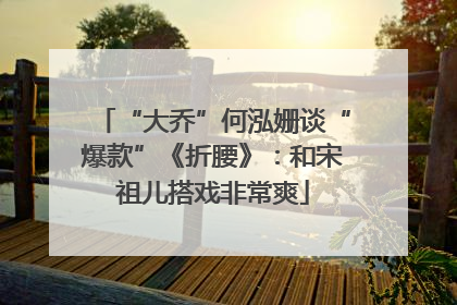 “大乔”何泓姗谈“爆款”《折腰》：和宋祖儿搭戏非常爽