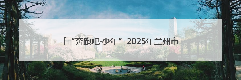 “奔跑吧·少年”2025年兰州市城关区儿童青少年运动会圆满落幕