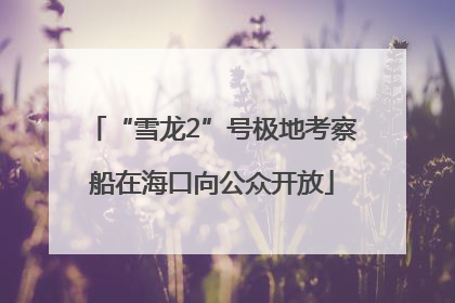 “雪龙2”号极地考察船在海口向公众开放
