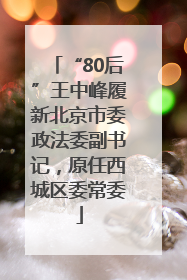 “80后”王中峰履新北京市委政法委副书记，原任西城区委常委