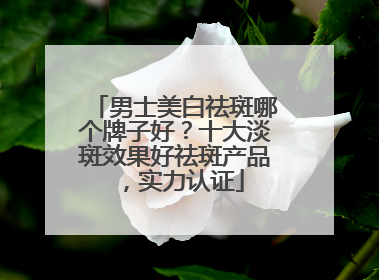 男士美白祛斑哪个牌子好？十大淡斑效果好祛斑产品，实力认证