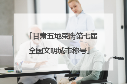 甘肃五地荣膺第七届全国文明城市称号