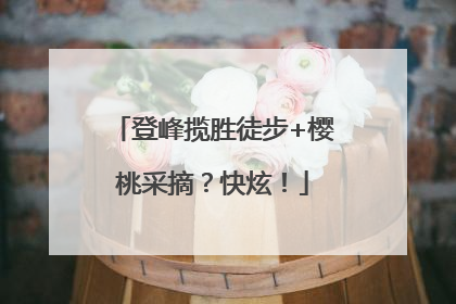 登峰揽胜徒步+樱桃采摘？快炫！