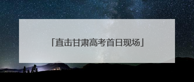 直击甘肃高考首日现场