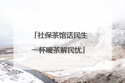 社保茶馆话民生 一杯暖茶解民忧