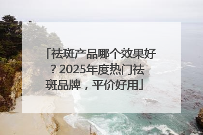 祛斑产品哪个效果好？2025年度热门祛斑品牌，平价好用