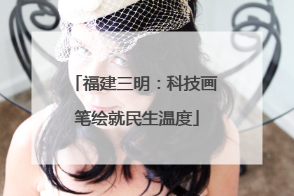 福建三明：科技画笔绘就民生温度