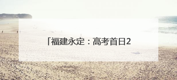 福建永定：高考首日2531名学子提笔逐梦