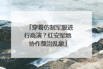 穿着仿制军服进行商演？红安军地协作整治乱象