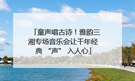 童声唱古诗！雅韵三湘专场音乐会让千年经典 “声” 入人心