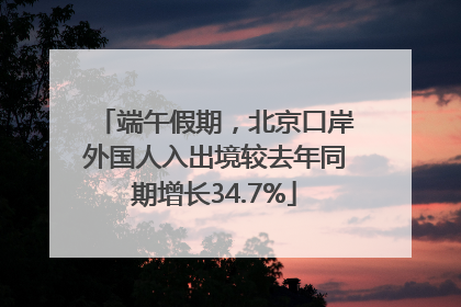 端午假期，北京口岸外国人入出境较去年同期增长34.7%
