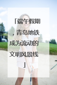 端午假期，青岛地铁成为流动的文明风景线