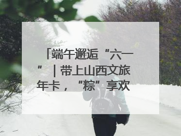 端午邂逅“六一”｜带上山西文旅年卡，“粽”享欢乐亲子游！