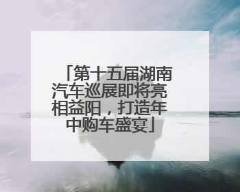 第十五届湖南汽车巡展即将亮相益阳，打造年中购车盛宴