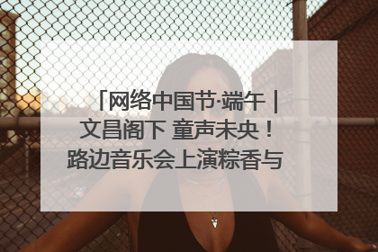 网络中国节·端午｜文昌阁下 童声未央！路边音乐会上演粽香与童真的诗意交响
