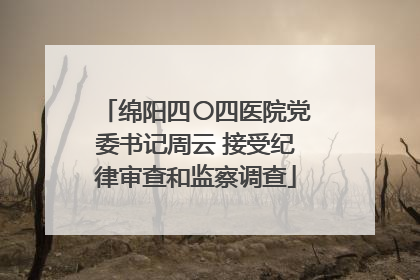 绵阳四〇四医院党委书记周云 接受纪律审查和监察调查
