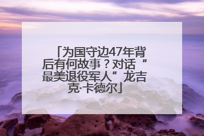 为国守边47年背后有何故事？对话“最美退役军人”龙吉克·卡德尔