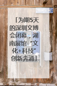 为期5天的深圳文博会闭幕，湖南展馆“文化+科技”创新奔涌