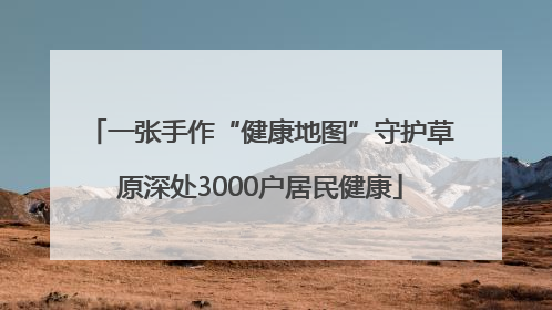 一张手作“健康地图”守护草原深处3000户居民健康