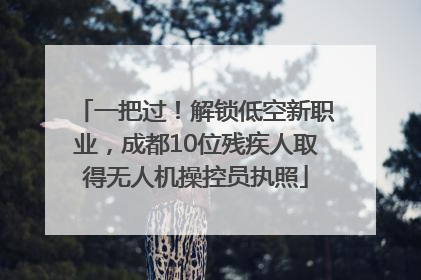 一把过！解锁低空新职业，成都10位残疾人取得无人机操控员执照