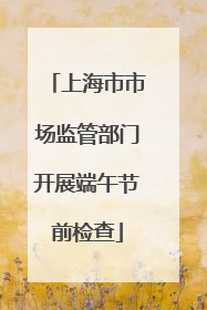 上海市市场监管部门开展端午节前检查