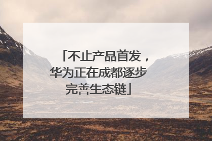 不止产品首发，华为正在成都逐步完善生态链