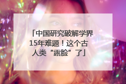 中国研究破解学界15年难题！这个古人类“露脸”了