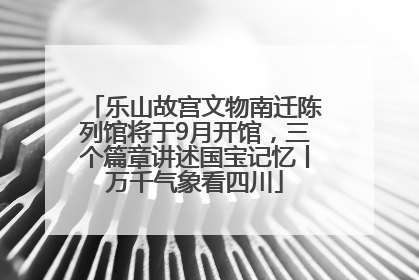 乐山故宫文物南迁陈列馆将于9月开馆，三个篇章讲述国宝记忆丨万千气象看四川