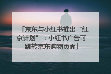 京东与小红书推出“红京计划”：小红书广告可跳转京东购物页面