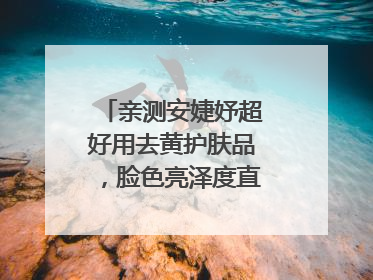 亲测安婕妤超好用去黄护肤品，脸色亮泽度直线 up！