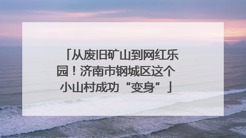 从废旧矿山到网红乐园！济南市钢城区这个小山村成功“变身”