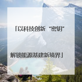 以科技创新“密钥”解锁能源基建新境界