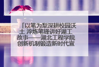 以笔为犁深耕校园沃土 淬炼笔锋讲好湖工故事——湖北工程学院创新机制锻造新时代宣传“轻骑兵”