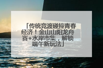 传统竞渡碰撞青春经济！金山山阳龙舟赛+水岸市集，解锁端午新玩法
