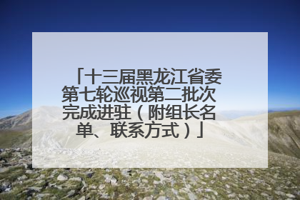 十三届黑龙江省委第七轮巡视第二批次完成进驻（附组长名单、联系方式）