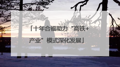 十年合福助力“高铁+产业”模式深化发展