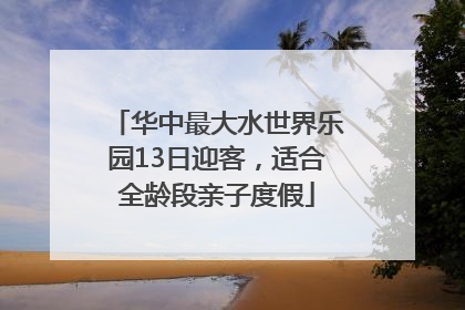 华中最大水世界乐园13日迎客，适合全龄段亲子度假