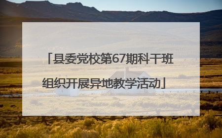 县委党校第67期科干班组织开展异地教学活动