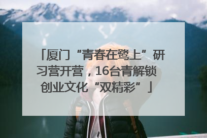 厦门“青春在鹭上”研习营开营，16台青解锁创业文化“双精彩”