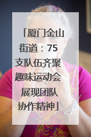厦门金山街道：75支队伍齐聚趣味运动会 展现团队协作精神