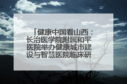 健康中国看山西：长治医学院附属和平医院举办健康城市建设与智慧医院临床研究能力提升交流会