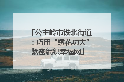 公主岭市铁北街道：巧用“绣花功夫”紧密编织幸福网