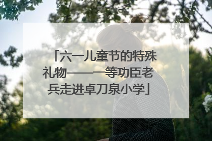 六一儿童节的特殊礼物——一等功臣老兵走进卓刀泉小学