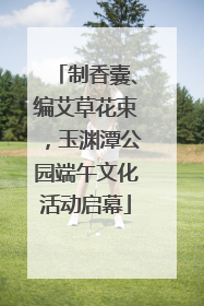 制香囊、编艾草花束，玉渊潭公园端午文化活动启幕