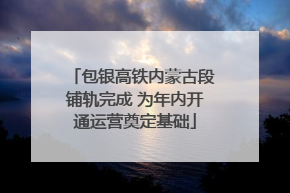 包银高铁内蒙古段铺轨完成 为年内开通运营奠定基础