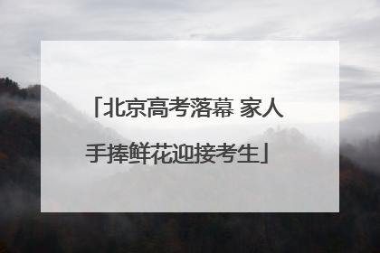 北京高考落幕 家人手捧鲜花迎接考生